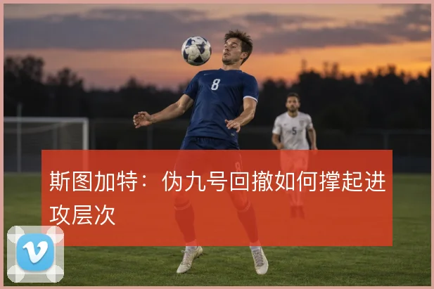 斯图加特:伪九号回撤如何撑起进攻层次
