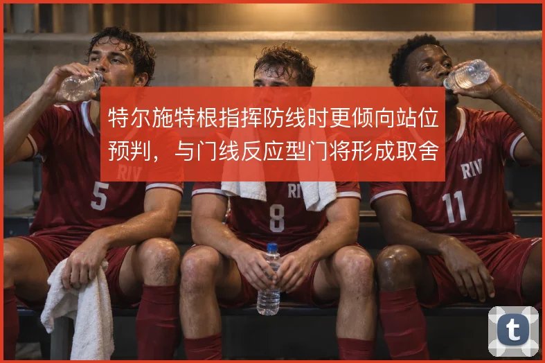特尔施特根指挥防线时更倾向站位预判,与门线反应型门将形成取舍