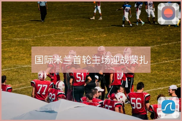 国际米兰首轮主场迎战蒙扎