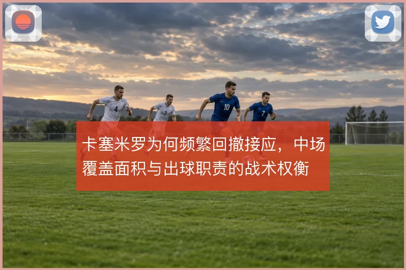 卡塞米罗为何频繁回撤接应，中场覆盖面积与出球职责的战术权衡