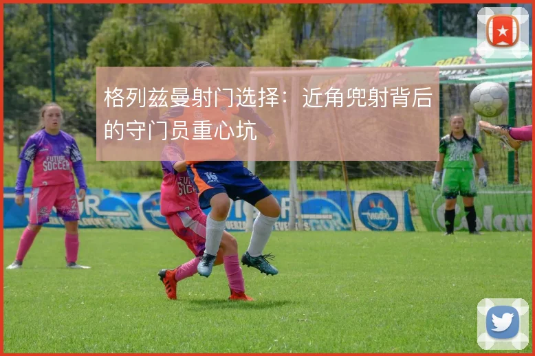 格列兹曼射门选择：近角兜射背后的守门员重心坑