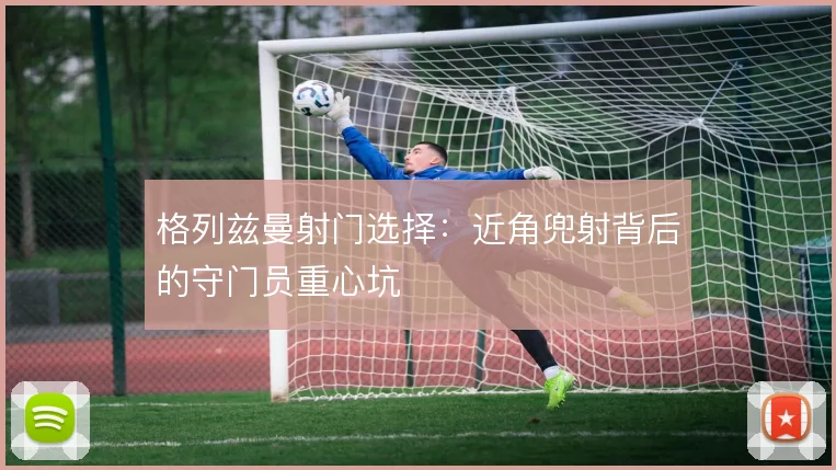 格列兹曼射门选择：近角兜射背后的守门员重心坑