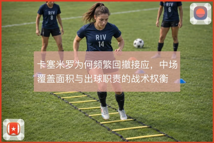 卡塞米罗为何频繁回撤接应，中场覆盖面积与出球职责的战术权衡