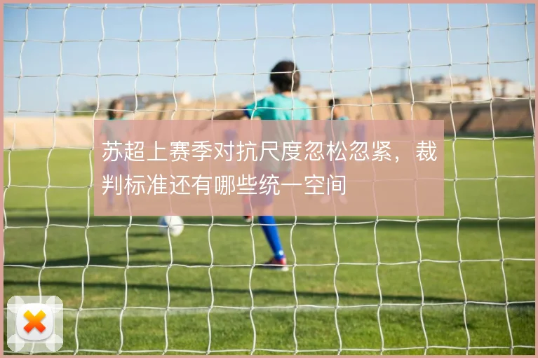 苏超上赛季对抗尺度忽松忽紧，裁判标准还有哪些统一空间