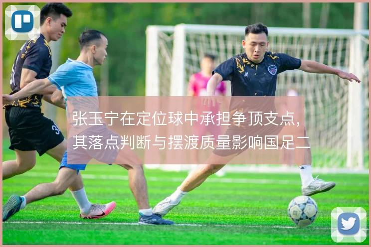 张玉宁在定位球中承担争顶支点,其落点判断与摆渡质量影响国足二次进攻