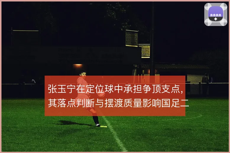 张玉宁在定位球中承担争顶支点，其落点判断与摆渡质量影响国足二次进攻