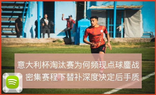 意大利杯淘汰赛为何频现点球鏖战，密集赛程下替补深度决定后手质量
