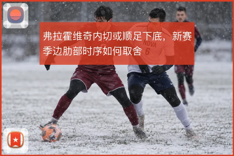 弗拉霍维奇内切或顺足下底,新赛季边肋部时序如何取舍