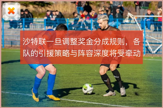 沙特联一旦调整奖金分成规则,各队的引援策略与阵容深度将受牵动