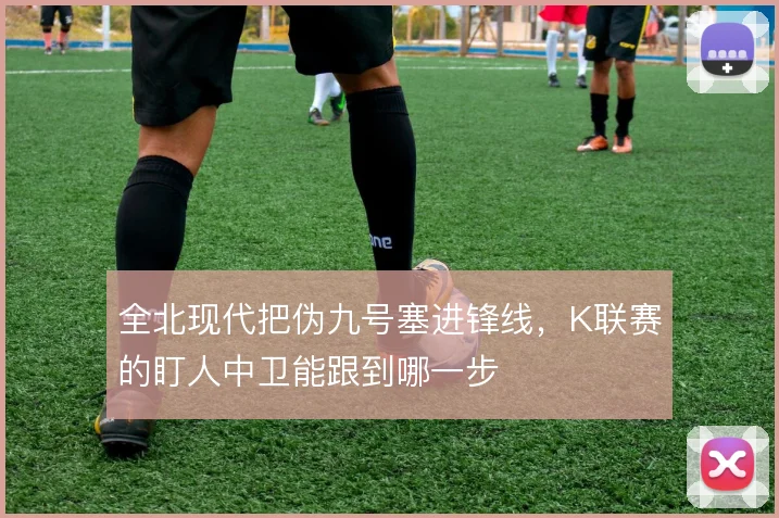 全北现代把伪九号塞进锋线，K联赛的盯人中卫能跟到哪一步